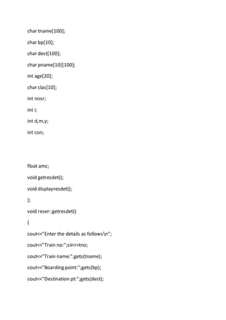 char tname[100];
char bp[10];
char dest[100];
char pname[10][100];
int age[20];
char clas[10];
int nosr;
int i;
int d,m,y;
int con;
float amc;
void getresdet();
void displayresdet();
};
void reser::getresdet()
{
cout<<"Enter the details as followsn";
cout<<"Train no:";cin>>tno;
cout<<"Train name:";gets(tname);
cout<<"Boarding point:";gets(bp);
cout<<"Destination pt:";gets(dest);
 