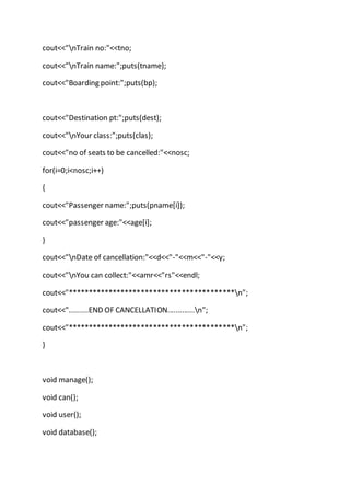 cout<<"nTrain no:"<<tno;
cout<<"nTrain name:";puts(tname);
cout<<"Boarding point:";puts(bp);
cout<<"Destination pt:";puts(dest);
cout<<"nYour class:";puts(clas);
cout<<"no of seats to be cancelled:"<<nosc;
for(i=0;i<nosc;i++)
{
cout<<"Passenger name:";puts(pname[i]);
cout<<"passenger age:"<<age[i];
}
cout<<"nDate of cancellation:"<<d<<"-"<<m<<"-"<<y;
cout<<"nYou can collect:"<<amr<<"rs"<<endl;
cout<<"*****************************************n";
cout<<".........END OF CANCELLATION.............n";
cout<<"*****************************************n";
}
void manage();
void can();
void user();
void database();
 