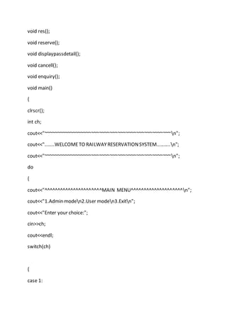 void res();
void reserve();
void displaypassdetail();
void cancell();
void enquiry();
void main()
{
clrscr();
int ch;
cout<<"~~~~~~~~~~~~~~~~~~~~~~~~~~~~~~~~~~~~~~~~~~~~~~~~n";
cout<<".......WELCOMETO RAILWAYRESERVATIONSYSTEM..........n";
cout<<"~~~~~~~~~~~~~~~~~~~~~~~~~~~~~~~~~~~~~~~~~~~~~~~~n";
do
{
cout<<"^^^^^^^^^^^^^^^^^^^^^^MAIN MENU^^^^^^^^^^^^^^^^^^^^n";
cout<<"1.Admin moden2.User moden3.Exitn";
cout<<"Enter your choice:";
cin>>ch;
cout<<endl;
switch(ch)
{
case 1:
 