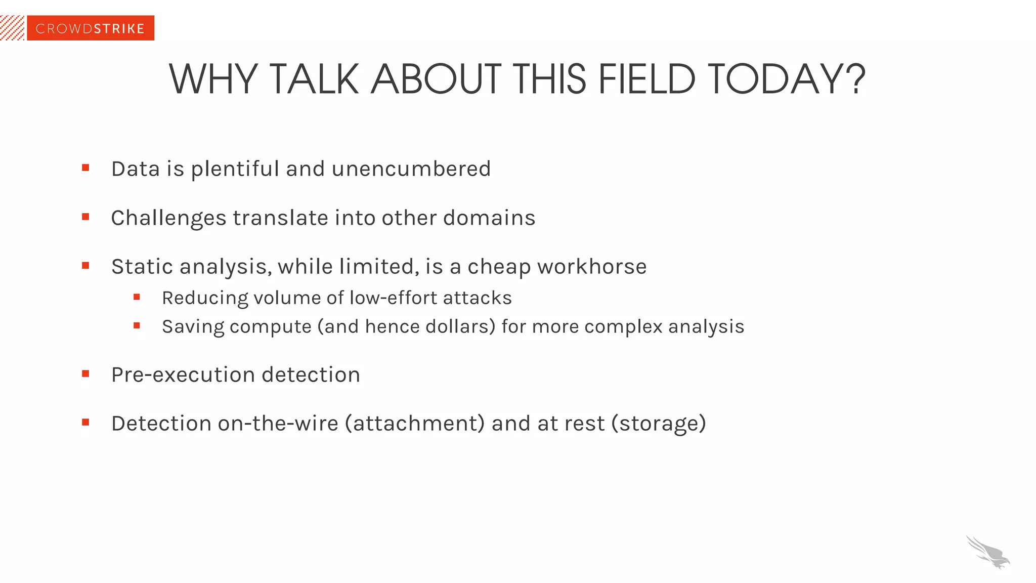 WHY TALK ABOUT THIS FIELD TODAY?
§ Data is plentiful and unencumbered
§ Challenges translate into other domains
§ Static analysis, while limited, is a cheap workhorse
§ Reducing volume of low-effort attacks
§ Saving compute (and hence dollars) for more complex analysis
§ Pre-execution detection
§ Detection on-the-wire (attachment) and at rest (storage)
 