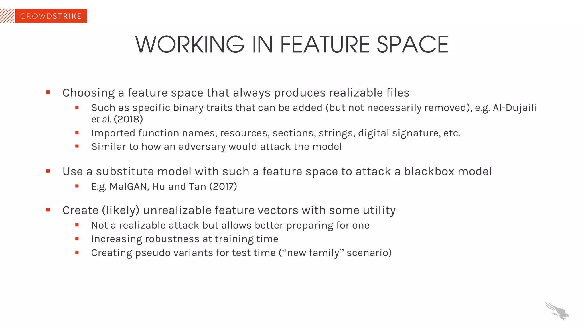 WORKING IN FEATURE SPACE
§ Choosing a feature space that always produces realizable files
§ Such as specific binary traits that can be added (but not necessarily removed), e.g. Al-Dujaili
et al. (2018)
§ Imported function names, resources, sections, strings, digital signature, etc.
§ Similar to how an adversary would attack the model
§ Use a substitute model with such a feature space to attack a blackbox model
§ E.g. MalGAN, Hu and Tan (2017)
§ Create (likely) unrealizable feature vectors with some utility
§ Not a realizable attack but allows better preparing for one
§ Increasing robustness at training time
§ Creating pseudo variants for test time (“new family” scenario)
 