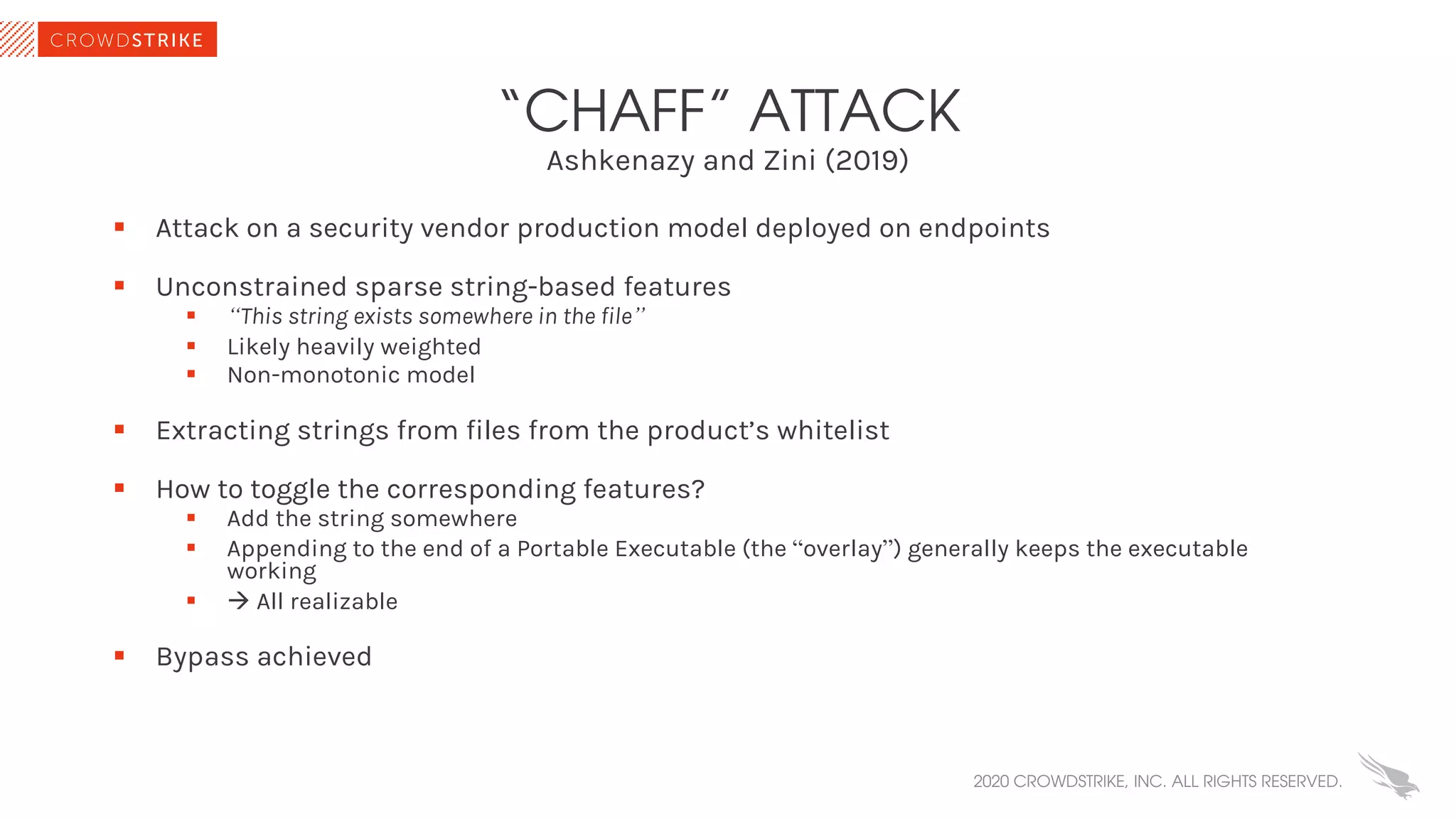 Ashkenazy and Zini (2019)
“CHAFF” ATTACK
§ Attack on a security vendor production model deployed on endpoints
§ Unconstrained sparse string-based features
§ “This string exists somewhere in the file”
§ Likely heavily weighted
§ Non-monotonic model
§ Extracting strings from files from the product’s whitelist
§ How to toggle the corresponding features?
§ Add the string somewhere
§ Appending to the end of a Portable Executable (the “overlay”) generally keeps the executable
working
§ à All realizable
§ Bypass achieved
2020 CROWDSTRIKE, INC. ALL RIGHTS RESERVED.
 