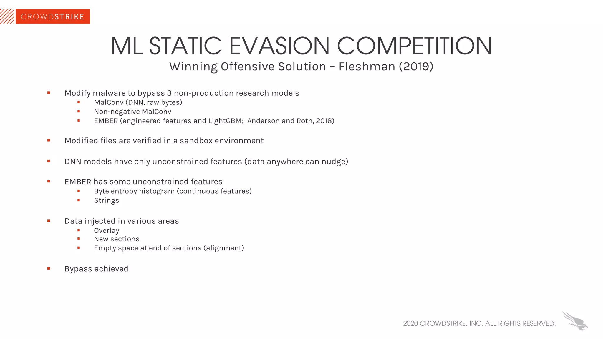 Winning Offensive Solution – Fleshman (2019)
ML STATIC EVASION COMPETITION
§ Modify malware to bypass 3 non-production research models
§ MalConv (DNN, raw bytes)
§ Non-negative MalConv
§ EMBER (engineered features and LightGBM; Anderson and Roth, 2018)
§ Modified files are verified in a sandbox environment
§ DNN models have only unconstrained features (data anywhere can nudge)
§ EMBER has some unconstrained features
§ Byte entropy histogram (continuous features)
§ Strings
§ Data injected in various areas
§ Overlay
§ New sections
§ Empty space at end of sections (alignment)
§ Bypass achieved
2020 CROWDSTRIKE, INC. ALL RIGHTS RESERVED.
 