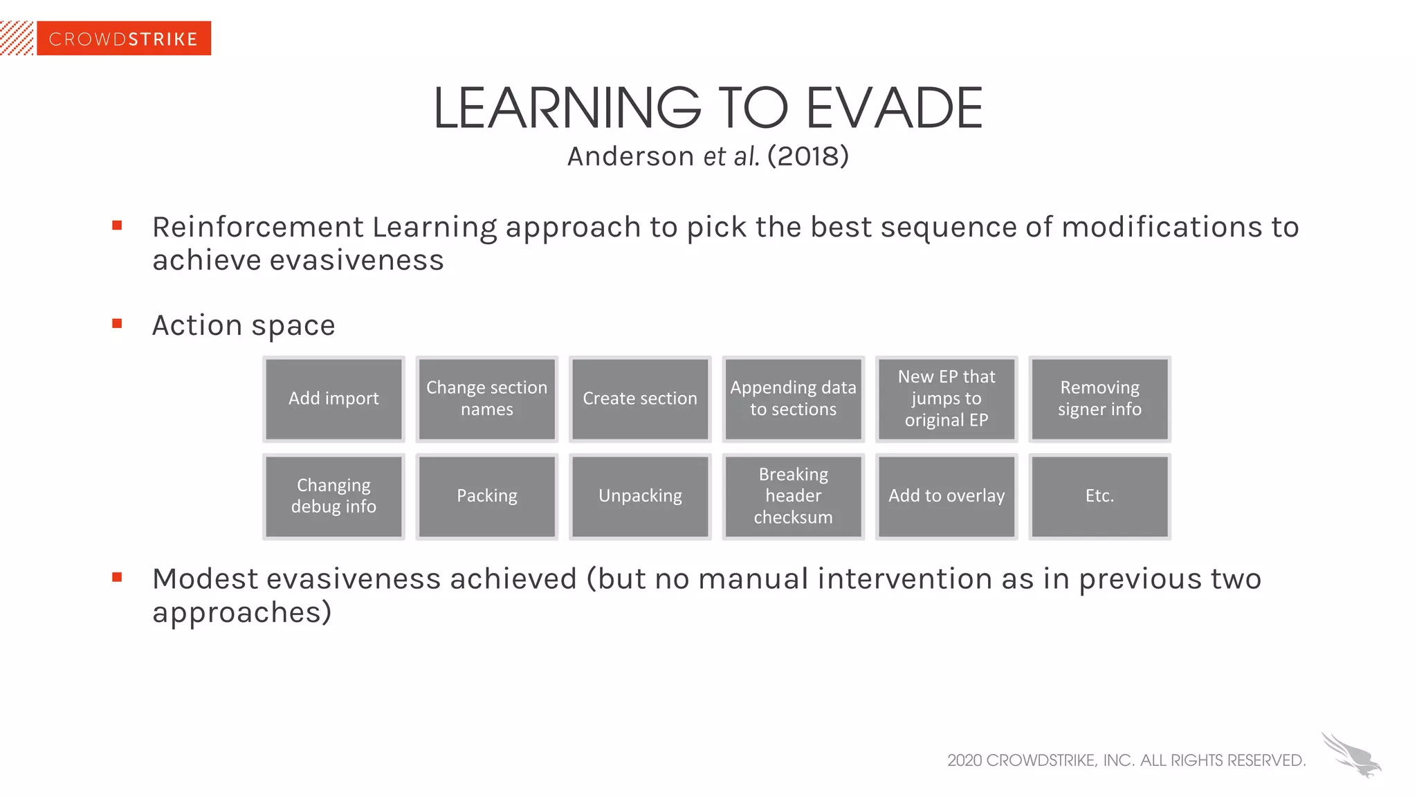 Anderson et al. (2018)
LEARNING TO EVADE
§ Reinforcement Learning approach to pick the best sequence of modifications to
achieve evasiveness
§ Action space
§ Modest evasiveness achieved (but no manual intervention as in previous two
approaches)
2020 CROWDSTRIKE, INC. ALL RIGHTS RESERVED.
Add import
Change section
names
Create section
Appending data
to sections
New EP that
jumps to
original EP
Removing
signer info
Changing
debug info
Packing Unpacking
Breaking
header
checksum
Add to overlay Etc.
 