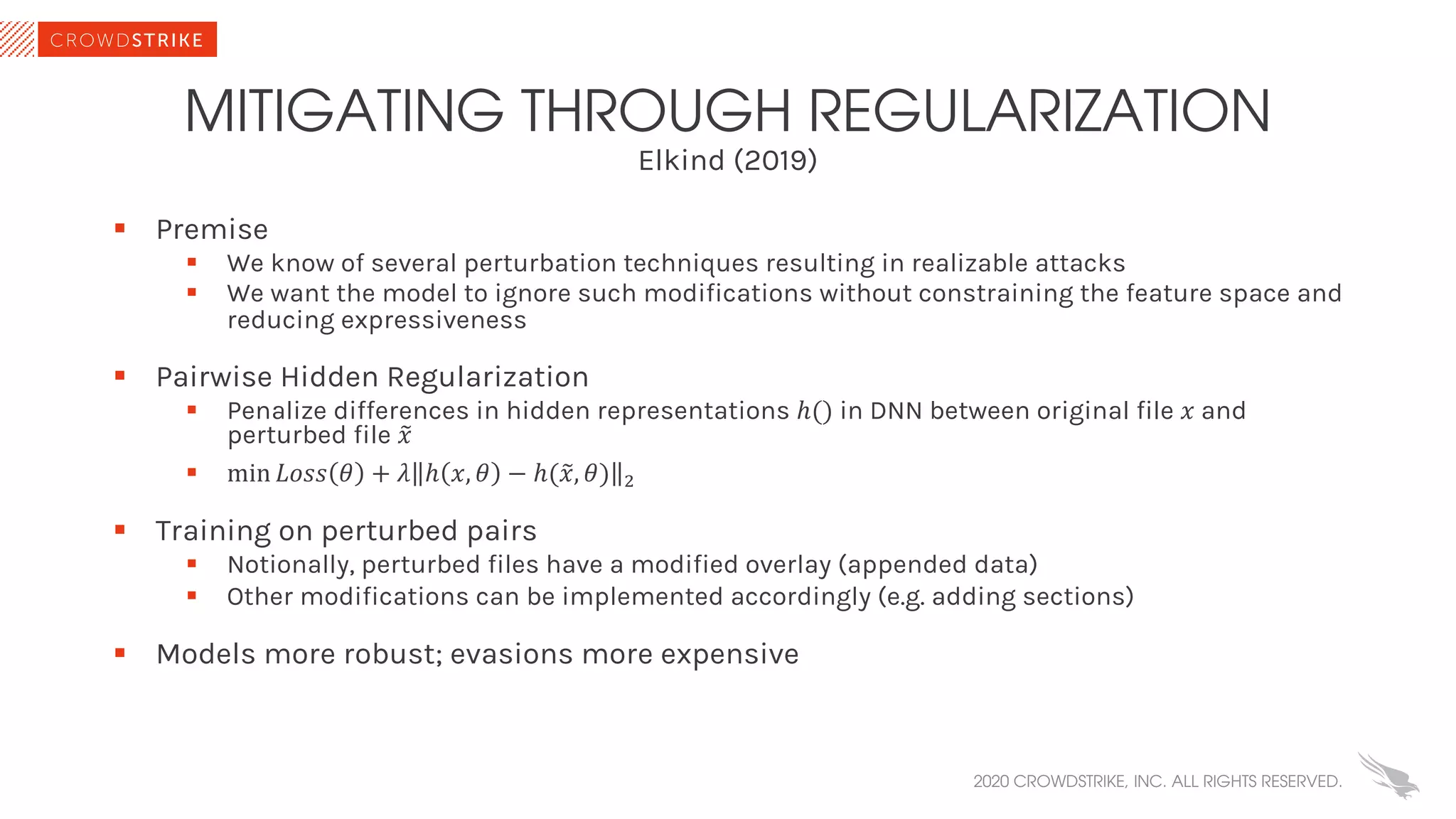 Elkind (2019)
MITIGATING THROUGH REGULARIZATION
§ Premise
§ We know of several perturbation techniques resulting in realizable attacks
§ We want the model to ignore such modifications without constraining the feature space and
reducing expressiveness
§ Pairwise Hidden Regularization
§ Penalize differences in hidden representations ℎ() in DNN between original file 𝑥 and
perturbed file %𝑥
§ min 𝐿𝑜𝑠𝑠 𝜃 + 𝜆 ℎ 𝑥, 𝜃 − ℎ(%𝑥, 𝜃) !
§ Training on perturbed pairs
§ Notionally, perturbed files have a modified overlay (appended data)
§ Other modifications can be implemented accordingly (e.g. adding sections)
§ Models more robust; evasions more expensive
2020 CROWDSTRIKE, INC. ALL RIGHTS RESERVED.
 
