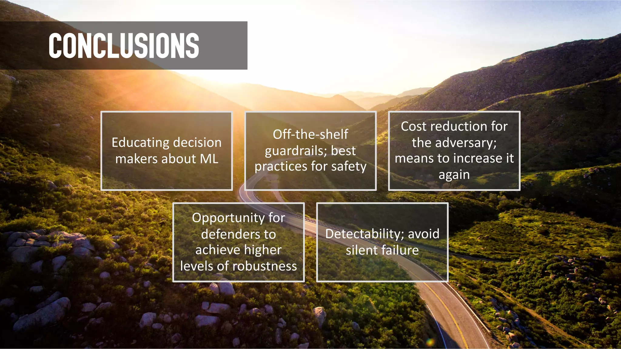 CONCLUSIONS
Educating decision
makers about ML
Off-the-shelf
guardrails; best
practices for safety
Cost reduction for
the adversary;
means to increase it
again
Opportunity for
defenders to
achieve higher
levels of robustness
Detectability; avoid
silent failure
 