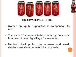 OBSERVATIONS CONTD.. 
• Women are quite supportive in comparison to 
men. 
• There are 10 common toilets made by Coca cola 
Brindavan in near by village for womens. 
• Medical checkup for the womens and small 
children are also conducted by coca cola. 
 