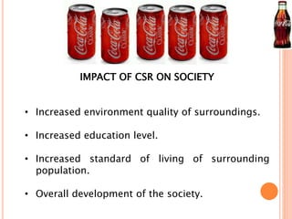 IMPACT OF CSR ON SOCIETY 
• Increased environment quality of surroundings. 
• Increased education level. 
• Increased standard of living of surrounding 
population. 
• Overall development of the society. 
 