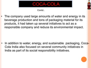COCA-COLA 
Contd.. 
• The company used large amounts of water and energy in its 
beverage production and tons of packaging material for its 
products, it had taken up several initiatives to act as a 
responsible company and reduce its environmental impact. 
• In addition to water, energy, and sustainable packaging, Coca- 
Cola India also focused on several community initiatives in 
India as part of its social responsibility initiatives. 
 