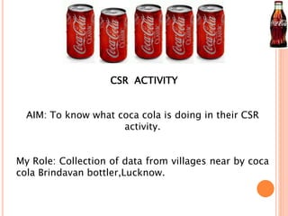 CSR ACTIVITY 
AIM: To know what coca cola is doing in their CSR 
activity. 
My Role: Collection of data from villages near by coca 
cola Brindavan bottler,Lucknow. 
 