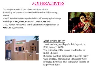 8.OTHERACTIVTIES
Encourages woman to participate in dairy societies.
To develop and enhance leadership skills and qualities among
women.
Amul’s member unions organized three self managing leadership
workshops at PRAJAPITA, BRAHMAKUMARIS, MT ABU.
3100 women participated in this programme. Organization of
AMUL YATRAinAnand..
AMUL RELIEF TRUST:
A devastating earthquake hit Gujarat on
26th January 2001.
The epicenter of the quake was located in
Kutch district.
It caused death of thousands of people, many
were injured, hundreds of thousands were
rendered homeless and damage of billions of
Rupee was done.
 