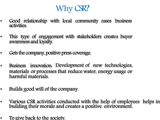 Why CSR?
• Good relationship with local community eases business
activities.
• This type of engagement with stakeholders creates buyer
awarenessand loyalty.
• Getsthecompany,positivepress coverage.
• Business innovation: Development of new technologies,
materials or processes that reduce water, energy usage or
harmful materials.
• Builds good will of the company.
• Various CSR activities conducted with the help of employees helps in
building their morale and creates a positive environment.
• To give back to the society.
 