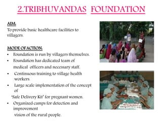 of
AIM:
To provide basic healthcare facilities to
villagers.
MODE OFACTION:
• Foundation is run by villagers themselves.
• Foundation has dedicated team of
medical officers and necessary staff.
• Continuous training to village health
workers.
• Large scale implementation of the concept
of
‘Safe Delivery Kit’ for pregnantwomen.
• Organized camps for detection and
improvement
vision of the rural people.
2.TRIBHUVANDAS FOUNDATION
 