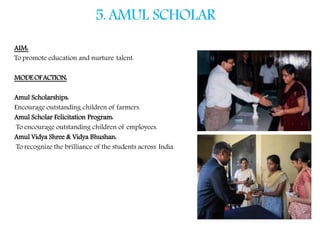5.AMUL SCHOLAR
AIM:
To promote education and nurture talent.
MODEOFACTION:
Amul Scholarships:
Encourage outstanding children of farmers.
Amul Scholar Felicitation Program:
To encourage outstanding children of employees.
Amul Vidya Shree & Vidya Bhushan:
To recognize the brilliance of the students across India.
 