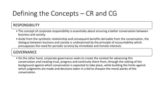 Defining the Concepts – CR and CG
RESPONSIBILITY
• The concept of corporate responsibility is essentially about ensuring a better conversation between
business and society.
• Aside from the symbiotic relationship and consequent benefits derivable from the conversation, the
dialogue between business and society is underpinned by the principle of accountability which
presupposes the need for periodic scrutiny by immediate and remote interests.
GOVERNANCE
• On the other hand, corporate governance seeks to create the context for advancing this
conversation and creating trust, progress and continuity there-from, through the setting of the
background against which conversation is expected to take place, while building the limits against
which judgments are made and decisions taken in a bid to sharpen the moral planks of the
conversation.
 