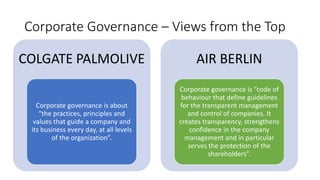 Corporate Governance – Views from the Top
COLGATE PALMOLIVE
Corporate governance is about
“the practices, principles and
values that guide a company and
its business every day, at all levels
of the organization”.
AIR BERLIN
Corporate governance is “code of
behaviour that define guidelines
for the transparent management
and control of companies. It
creates transparency, strengthens
confidence in the company
management and in particular
serves the protection of the
shareholders”.
 