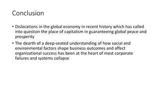 Conclusion
• Dislocations in the global economy in recent history which has called
into question the place of capitalism in guaranteeing global peace and
prosperity
• The dearth of a deep-seated understanding of how social and
environmental factors shape business outcomes and affect
organizational success has been at the heart of most corporate
failures and systems collapse
 