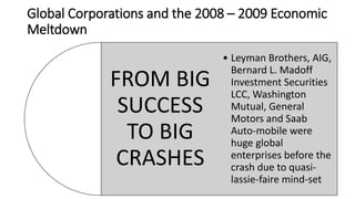 Global Corporations and the 2008 – 2009 Economic
Meltdown
FROM BIG
SUCCESS
TO BIG
CRASHES
• Leyman Brothers, AIG,
Bernard L. Madoff
Investment Securities
LCC, Washington
Mutual, General
Motors and Saab
Auto-mobile were
huge global
enterprises before the
crash due to quasi-
lassie-faire mind-set
 