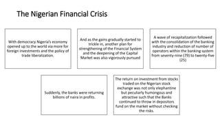 The Nigerian Financial Crisis
With democracy Nigeria’s economy
opened up to the world via more for
foreign investments and the policy of
trade liberalization.
And as the gains gradually started to
trickle in, another plan for
strengthening of the Financial System
and the deepening of the Capital
Market was also vigorously pursued
A wave of recapitalization followed
with the consolidation of the banking
industry and reduction of number of
operators within the banking system
from seventy-nine (79) to twenty-five
(25)
Suddenly, the banks were returning
billions of naira in profits.
The return on investment from stocks
traded on the Nigerian stock
exchange was not only elephantine
but peculiarly humongous and
attractive such that the Banks
continued to throw in depositors
fund on the market without checking
the risks.
 