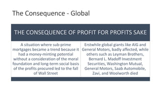 The Consequence - Global
THE CONSEQUENCE OF PROFIT FOR PROFITS SAKE
A situation where sub-prime
mortgages became a trend because it
had a money-minting potential
without a consideration of the moral
foundation and long-term social basis
of the profits procured led to the fall
of Wall Street
Erstwhile global giants like AIG and
General Motors, badly affected, while
others such as Leyman Brothers,
Bernard L. Madoff Investment
Securities, Washington Mutual,
General Motors, Saab Automobile,
Zavi, and Woolworth died
 