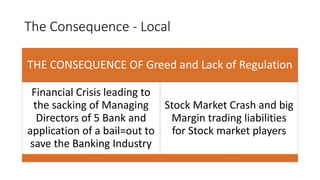 The Consequence - Local
THE CONSEQUENCE OF Greed and Lack of Regulation
Financial Crisis leading to
the sacking of Managing
Directors of 5 Bank and
application of a bail=out to
save the Banking Industry
Stock Market Crash and big
Margin trading liabilities
for Stock market players
 