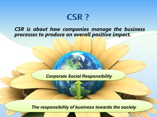 CSR is about how companies manage the business
processes to produce an overall positive impact.
The responsibility of business towards the society
Corporate Social Responsibility
 