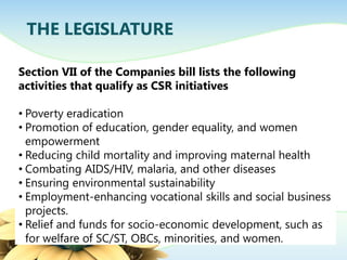 THE LEGISLATURE
Section VII of the Companies bill lists the following
activities that qualify as CSR initiatives
• Poverty eradication
• Promotion of education, gender equality, and women
empowerment
• Reducing child mortality and improving maternal health
• Combating AIDS/HIV, malaria, and other diseases
• Ensuring environmental sustainability
• Employment-enhancing vocational skills and social business
projects.
• Relief and funds for socio-economic development, such as
for welfare of SC/ST, OBCs, minorities, and women.
 
