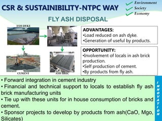 ADVANTAGES:
•Load reduced on ash dyke.
•Generation of useful by products.
FLY ASH DISPOSAL
OPPORTUNITY:
•Involvement of locals in ash brick
production.
•Self production of cement.
•By products from fly ash.
ASH DYKE
CEMENT ASH BRIC
Environment
Society
Economy
• Forward integration in cement industry
• Financial and technical support to locals to establish fly ash
brick manufacturing units
• Tie up with these units for in house consumption of bricks and
cement.
• Sponsor projects to develop by products from ash(CaO, Mgo,
Silicates)
I
N
N
O
V
A
T
I
O
N
CSR & SUSTAINIBILITY-NTPC WAY
 