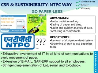 ADVANTAGES:
•Faster decision making.
•Saving of paper and time.
•Easier and quicker analysis of data.
•Archiving is comfortable.
GO PAPER-LESS
• Exhaustive involvement of IT in all kind of communications to
avoid movement of paper.
• Extension of E-MAIL, SAP-ERP support to all employees.
• Stringent implementation of Lotus-mail and E-logbook.
OPPORTUNITY:
•Removal of dual/redundant system.
•Grooming of staff to use paperless
tools.
LOTUS MAIL
SAP ERPE-LOG BOOK
Environment
Society
Economy
I
N
N
O
V
A
T
I
O
N
CSR & SUSTAINIBILITY-NTPC WAY
???
 