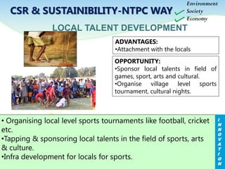 CSR & SUSTAINIBILITY-NTPC WAY
ADVANTAGES:
•Attachment with the locals
LOCAL TALENT DEVELOPMENT
• Organising local level sports tournaments like football, cricket
etc.
•Tapping & sponsoring local talents in the field of sports, arts
& culture.
•Infra development for locals for sports.
OPPORTUNITY:
•Sponsor local talents in field of
games, sport, arts and cultural.
•Organise village level sports
tournament, cultural nights.
I
N
N
O
V
A
T
I
O
N
Environment
Society
Economy
 