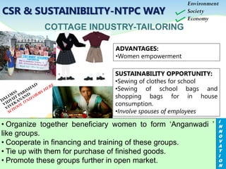 ADVANTAGES:
•Women empowerment
COTTAGE INDUSTRY-TAILORING
SUSTAINABILITY OPPORTUNITY:
•Sewing of clothes for school
•Sewing of school bags and
shopping bags for in house
consumption.
•Involve spouses of employees
Environment
Society
Economy
I
N
N
O
V
A
T
I
O
N
• Organize together beneficiary women to form ‘Anganwadi ’
like groups.
• Cooperate in financing and training of these groups.
• Tie up with them for purchase of finished goods.
• Promote these groups further in open market.
CSR & SUSTAINIBILITY-NTPC WAY
 
