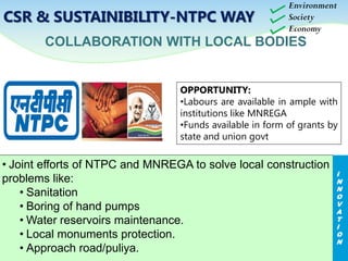 COLLABORATION WITH LOCAL BODIES
OPPORTUNITY:
•Labours are available in ample with
institutions like MNREGA
•Funds available in form of grants by
state and union govt
Environment
Society
Economy
CSR & SUSTAINIBILITY-NTPC WAY
• Joint efforts of NTPC and MNREGA to solve local construction
problems like:
• Sanitation
• Boring of hand pumps
• Water reservoirs maintenance.
• Local monuments protection.
• Approach road/puliya.
I
N
N
O
V
A
T
I
O
N
 