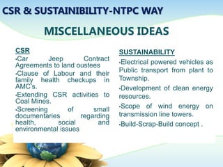 MISCELLANEOUS IDEAS
CSR
•Car Jeep Contract
Agreements to land oustees
•Clause of Labour and their
family health checkups in
AMC’s.
•Extending CSR activities to
Coal Mines.
•Screening of small
documentaries regarding
health, social and
environmental issues
SUSTAINABILITY
•Electrical powered vehicles as
Public transport from plant to
Township.
•Development of clean energy
resources.
•Scope of wind energy on
transmission line towers.
•Build-Scrap-Build concept .
CSR & SUSTAINIBILITY-NTPC WAY
 