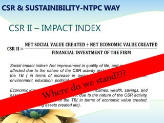 CSR & SUSTAINIBILITY-NTPC WAY
CSR II – IMPACT INDEX
Social impact index= Net improvement in quality of life, and number of lives
affected due to the nature of the CSR activity and based on the needs of
the TB ( in terms of increase in awareness social, economic, health,
environment, education, political, and other areas of life etc)
Economic impact index= Net improvement in incomes, wealth, savings, and
assets, and number of lives affected, due to the nature of the CSR activity,
and based on the needs of the TB( in terms of economic value created,
income-generating assets created etc).
 