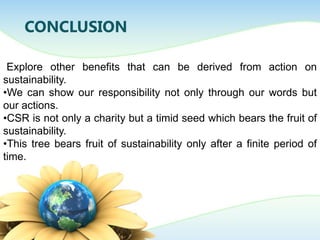 CONCLUSION
Explore other benefits that can be derived from action on
sustainability.
•We can show our responsibility not only through our words but
our actions.
•CSR is not only a charity but a timid seed which bears the fruit of
sustainability.
•This tree bears fruit of sustainability only after a finite period of
time.
 