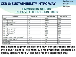 EMMISSION NORMS
Environment
Society
Economy
CSR & SUSTAINIBILITY-NTPC WAY
The ambient sulphur dioxide and NOx concentrations around
the power plant is less than 1/3 th prescribed ambient air
quality standard for SO2 and Nox for the concerned area.
INDIA VS OTHER COUNTRIES
 