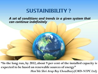 A set of conditions and trends in a given system that
can continue indefinitely
“In the long run, by 2032, about 9 per cent of the installed capacity is
expected to be based on renewable sources of energy”
Hon’ble Shri Arup Roy Choudhary(CMD-NTPC Ltd)
 