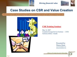 Driving financial value


         Case Studies on CSR and Value Creation



                             CSR Training Seminar
                             May 16, 2007
                             Canadian Foreign Service Institute — CFSI
                             Gatineau (Hull), Canada




                                                        Presented by:
                                                        Wayne Dunn
                                                        www.waynedunn.com
                                                        info@waynedunn.com



                                    A History of Creating Innovative Partnerships

Page 1
 