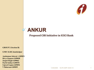 Ankur Proposed CSR Initiative in ICICI Bank 12/8/2009 XLRI-GMP 2009-10                                                        1 GROUP 2 (Section B) GMP, XLRI Jamshedpur Anshuman Jaiswal –G09051 Divye Kapoor-G09058 Jaspal Singh-G09062 Parth Suthar-G09070 Ujjwal Gupta-G09094 V Balaram-G09095 