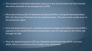 o The increase in interstitial hydrostatic pressure in the choroid drives the fluid towards
the retina and leads to the development of PED
o Microrips at the junction of attached and detached RPE or along the decompensated
RPE cells that cause fluid leak into the subretinal space. The micro rents usually occur in
the parafoveal region
o Once the detachment occurs, it would continue to enlarge until sufficient normal RPE is
exposed to the exuded fluid which would drain it out at a rate equal to the inflow rate
through the leak
o Thus, the detached space in CSC has a dynamic environment into which, and from
which, there is a continuous flux of water, ions, and protein
 