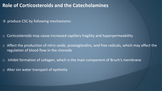 Role of Corticosteroids and the Catecholamines
It produce CSC by following mechanisms:
o Corticosteroids may cause increased capillary fragility and hyperpermeability
o Affect the production of nitric oxide, prostaglandins, and free radicals, which may affect the
regulation of blood flow in the choroids
o Inhibit formation of collagen, which is the main component of Bruch’s membrane
o Alter ion water transport of epithelia
 
