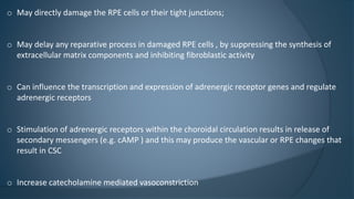 o May directly damage the RPE cells or their tight junctions;
o May delay any reparative process in damaged RPE cells , by suppressing the synthesis of
extracellular matrix components and inhibiting fibroblastic activity
o Can influence the transcription and expression of adrenergic receptor genes and regulate
adrenergic receptors
o Stimulation of adrenergic receptors within the choroidal circulation results in release of
secondary messengers (e.g. cAMP ) and this may produce the vascular or RPE changes that
result in CSC
o Increase catecholamine mediated vasoconstriction
 