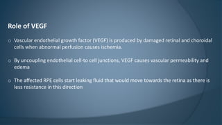 Role of VEGF
o Vascular endothelial growth factor (VEGF) is produced by damaged retinal and choroidal
cells when abnormal perfusion causes ischemia.
o By uncoupling endothelial cell-to cell junctions, VEGF causes vascular permeability and
edema
o The affected RPE cells start leaking fluid that would move towards the retina as there is
less resistance in this direction
 