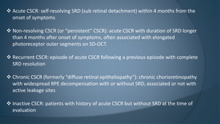  Acute CSCR: self-resolving SRD (sub retinal detachment) within 4 months from the
onset of symptoms
 Non-resolving CSCR (or “persistent” CSCR): acute CSCR with duration of SRD longer
than 4 months after onset of symptoms, often associated with elongated
photoreceptor outer segments on SD-OCT.
 Recurrent CSCR: episode of acute CSCR following a previous episode with complete
SRD resolution
 Chronic CSCR (formerly “diffuse retinal epitheliopathy”): chronic chorioretinopathy
with widespread RPE decompensation with or without SRD, associated or not with
active leakage sites
 Inactive CSCR: patients with history of acute CSCR but without SRD at the time of
evaluation
 