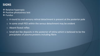 SIGNS
 Relative hyperopia
 Positive photostress test
 Fundus
o A round to oval sensory retinal detachment is present at the posterior pole
o In some small PED within the serous detachment may be evident
o Absent foveal reflex
o Small dot like deposits in the posterior of retina which is believed to be the
precipitates of plasma proteins including fibrin
 