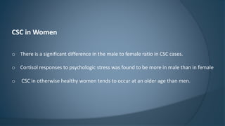 CSC in Women
o There is a significant difference in the male to female ratio in CSC cases.
o Cortisol responses to psychologic stress was found to be more in male than in female
o CSC in otherwise healthy women tends to occur at an older age than men.
 