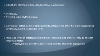 o Conditions commonlyc associated with CSC in women are
 Pregnancy
 Systemic lupus erythematosus.
o Elevation of catecholamine, corticosteroids, estrogen and other hormone levels during
pregnancy may be responsible for it
o Increased levels of prostacyclin during the second and third trimester may be another
important factor.
Prostacyclin is a potent vasodilator and inhibitor of platelet aggregation
 
