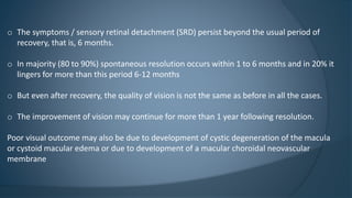 o The symptoms / sensory retinal detachment (SRD) persist beyond the usual period of
recovery, that is, 6 months.
o In majority (80 to 90%) spontaneous resolution occurs within 1 to 6 months and in 20% it
lingers for more than this period 6-12 months
o But even after recovery, the quality of vision is not the same as before in all the cases.
o The improvement of vision may continue for more than 1 year following resolution.
Poor visual outcome may also be due to development of cystic degeneration of the macula
or cystoid macular edema or due to development of a macular choroidal neovascular
membrane
 