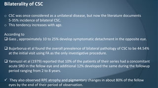 Bilaterality of CSC
o CSC was once considered as a unilateral disease, but now the literature documents
5-35% incidence of bilateral CSC.
o This tendency increases with age.
According to
 Gass , approximately 10 to 25% develop symptomatic detachment in the opposite eye.
 Bujarborua et al found the overall prevalence of bilateral pathology of CSC to be 44.54%
at the initial visit using FA as the only investigative procedure.
 Yannuzzi et al (1979) reported that 10% of the patients of their series had a concomitant
acute SRD in the fellow eye and additional 12% developed the same during the followup
period ranging from 2 to 8 years.
 They also observed RPE atrophy and pigmentary changes in about 80% of the fellow
eyes by the end of their period of observation.
 