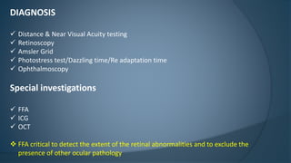 DIAGNOSIS
 Distance & Near Visual Acuity testing
 Retinoscopy
 Amsler Grid
 Photostress test/Dazzling time/Re adaptation time
 Ophthalmoscopy
Special investigations
 FFA
 ICG
 OCT
 FFA critical to detect the extent of the retinal abnormalities and to exclude the
presence of other ocular pathology
 
